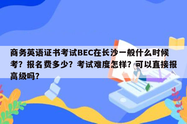 商务英语证书考试BEC在长沙一般什么时候考？报名费多少？考试难度怎样？可以直接报高级吗？