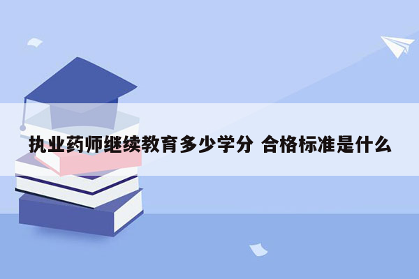 执业药师继续教育多少学分 合格标准是什么