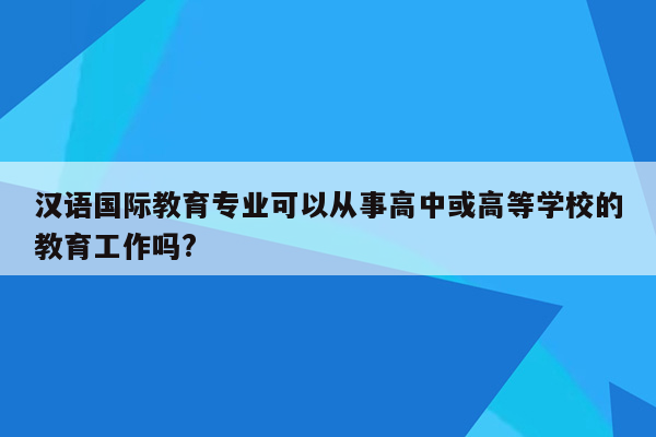 汉语国际教育专业可以从事高中或高等学校的教育工作吗?