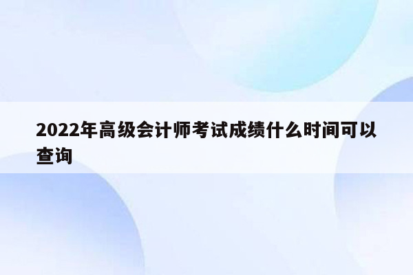 2022年高级会计师考试成绩什么时间可以查询