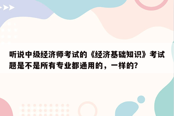 听说中级经济师考试的《经济基础知识》考试题是不是所有专业都通用的，一样的？