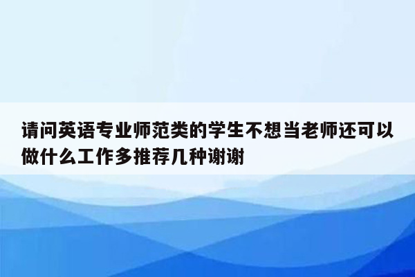 请问英语专业师范类的学生不想当老师还可以做什么工作多推荐几种谢谢