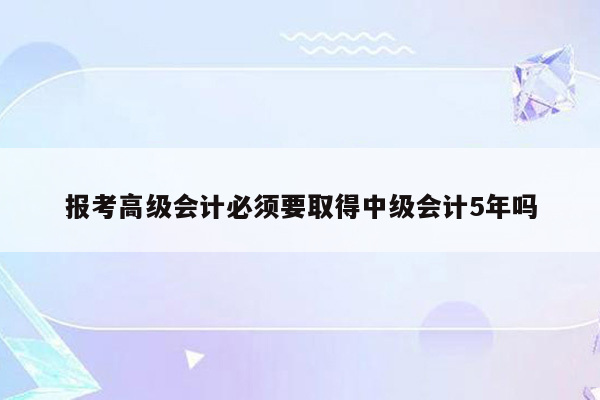 报考高级会计必须要取得中级会计5年吗