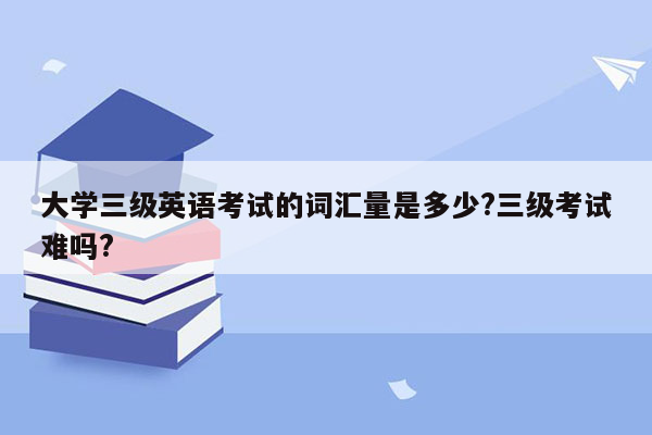 大学三级英语考试的词汇量是多少?三级考试难吗?