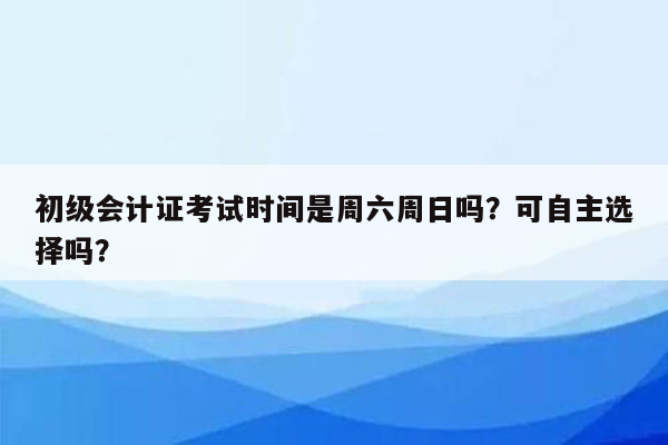 初级会计证考试时间是周六周日吗？可自主选择吗？