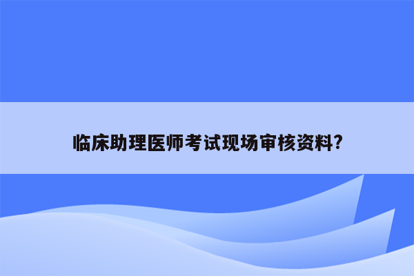 临床助理医师考试现场审核资料?