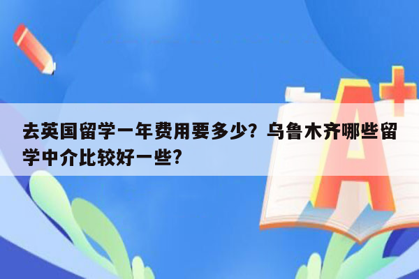 去英国留学一年费用要多少？乌鲁木齐哪些留学中介比较好一些?