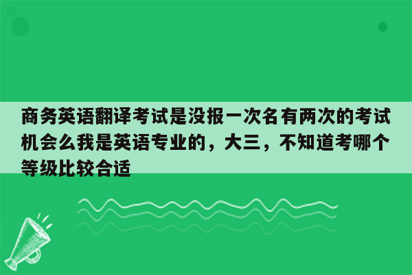 商务英语翻译考试是没报一次名有两次的考试机会么我是英语专业的，大三，不知道考哪个等级比较合适