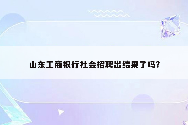 山东工商银行社会招聘出结果了吗?