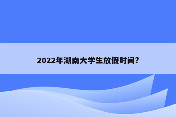 2022年湖南大学生放假时间?