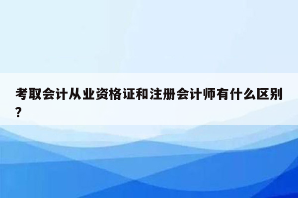 考取会计从业资格证和注册会计师有什么区别?