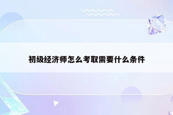 初级经济师怎么考取需要什么条件