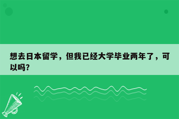 想去日本留学，但我已经大学毕业两年了，可以吗？