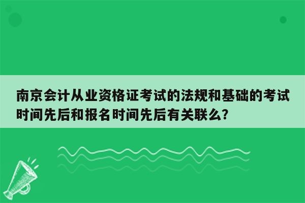 南京会计从业资格证考试的法规和基础的考试时间先后和报名时间先后有关联么？