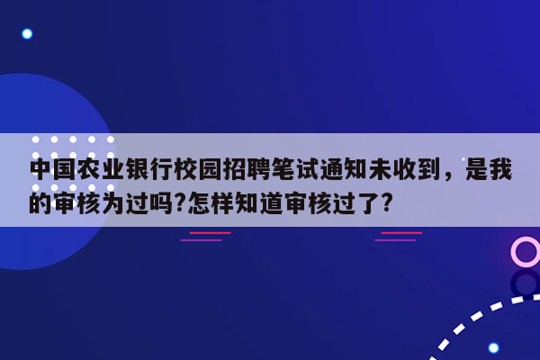 中国农业银行校园招聘笔试通知未收到，是我的审核为过吗?怎样知道审核过了?