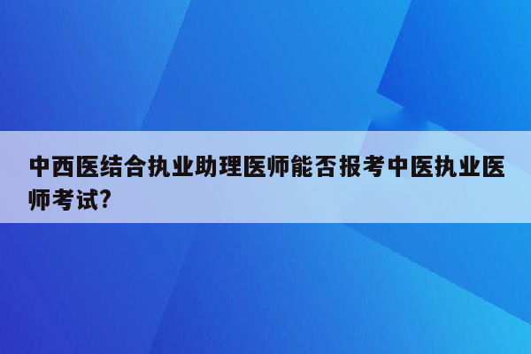 中西医结合执业助理医师能否报考中医执业医师考试?