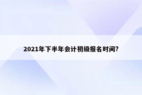 2021年下半年会计初级报名时间?