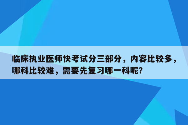 临床执业医师快考试分三部分，内容比较多，哪科比较难，需要先复习哪一科呢？