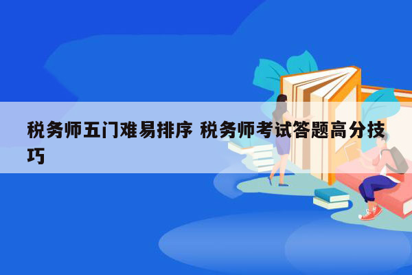 税务师五门难易排序 税务师考试答题高分技巧