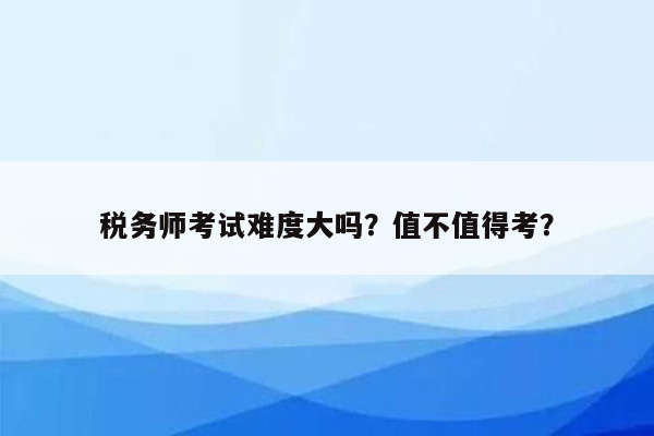 税务师考试难度大吗？值不值得考？