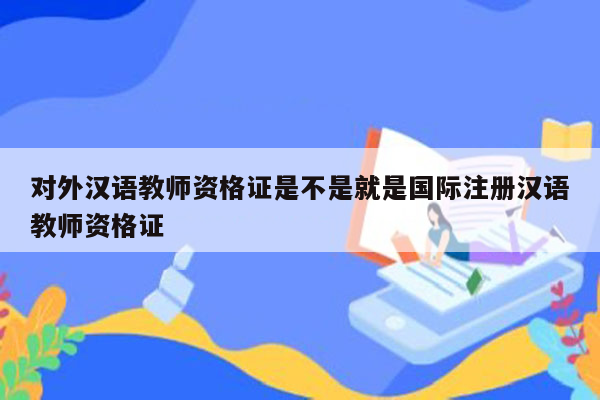 对外汉语教师资格证是不是就是国际注册汉语教师资格证