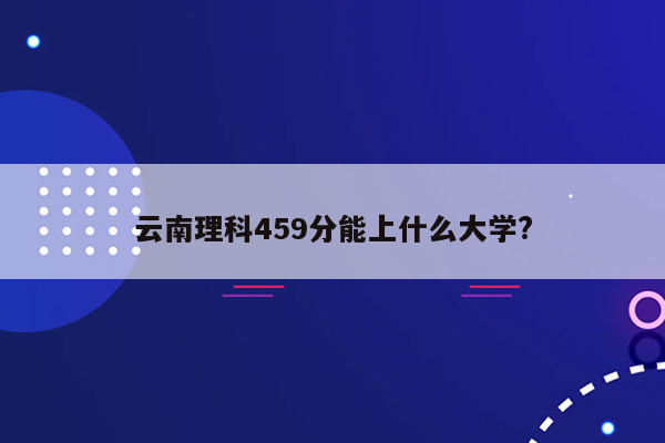 云南理科459分能上什么大学?