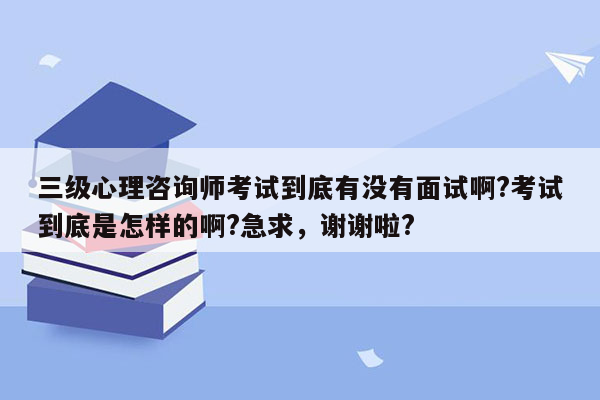 三级心理咨询师考试到底有没有面试啊?考试到底是怎样的啊?急求，谢谢啦?