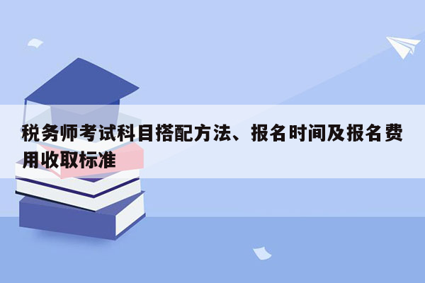 税务师考试科目搭配方法、报名时间及报名费用收取标准