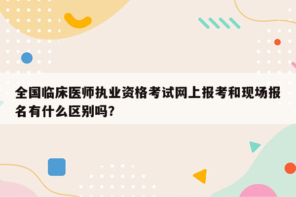 全国临床医师执业资格考试网上报考和现场报名有什么区别吗？