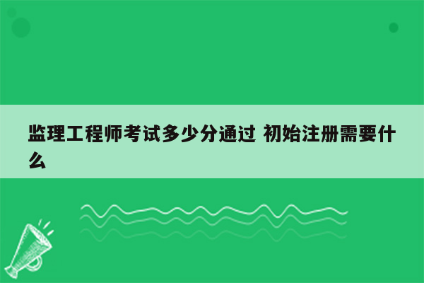 监理工程师考试多少分通过 初始注册需要什么