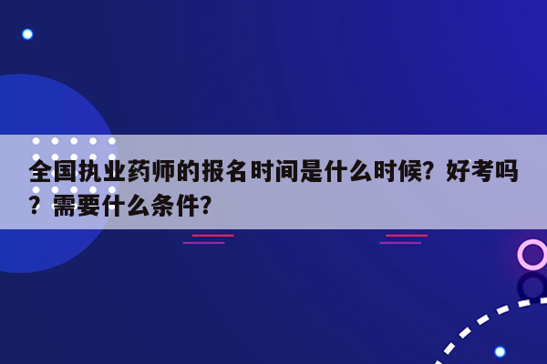 全国执业药师的报名时间是什么时候？好考吗？需要什么条件？