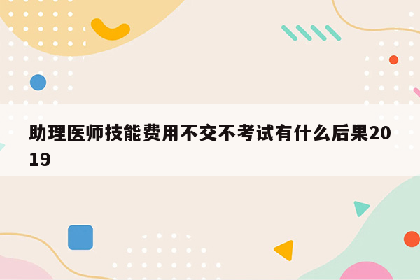 助理医师技能费用不交不考试有什么后果2019