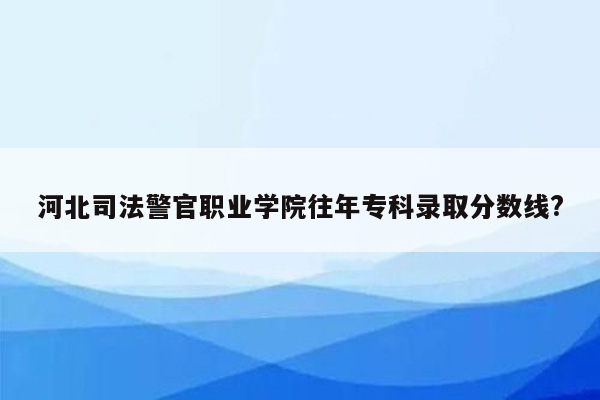 河北司法警官职业学院往年专科录取分数线?