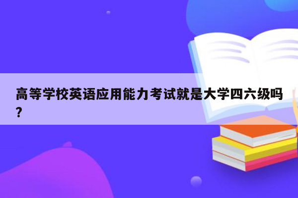 高等学校英语应用能力考试就是大学四六级吗?