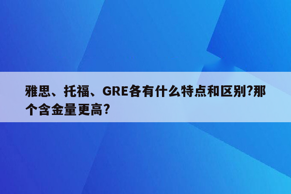 雅思、托福、GRE各有什么特点和区别?那个含金量更高?