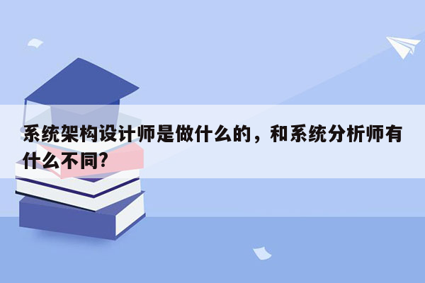 系统架构设计师是做什么的，和系统分析师有什么不同?