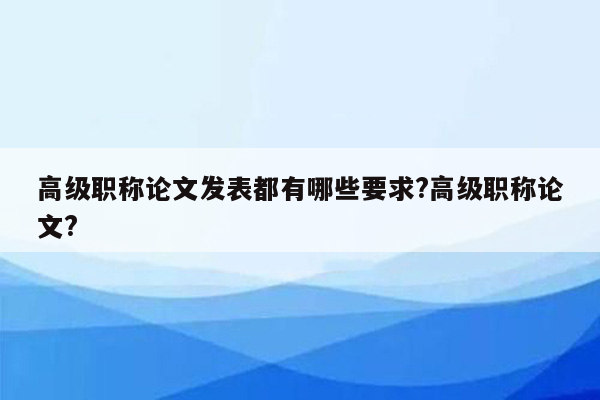 高级职称论文发表都有哪些要求?高级职称论文?