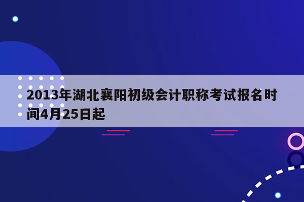 2013年湖北襄阳初级会计职称考试报名时间4月25日起