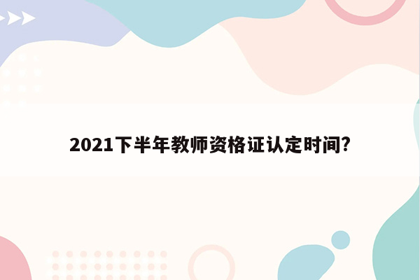 2021下半年教师资格证认定时间?