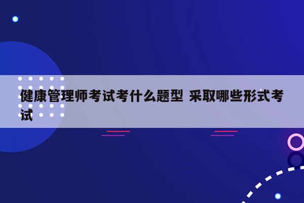 健康管理师考试考什么题型 采取哪些形式考试