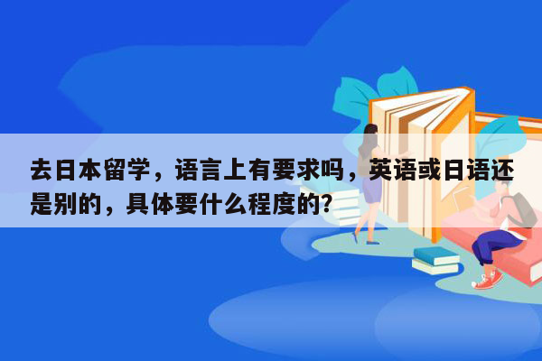 去日本留学，语言上有要求吗，英语或日语还是别的，具体要什么程度的？