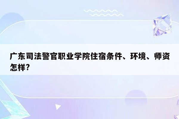 广东司法警官职业学院住宿条件、环境、师资怎样?