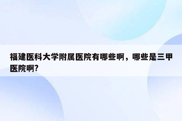 福建医科大学附属医院有哪些啊，哪些是三甲医院啊?