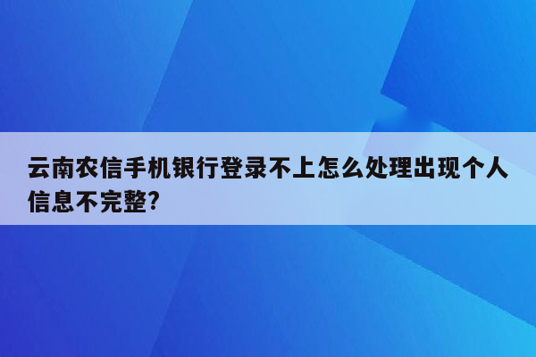 云南农信手机银行登录不上怎么处理出现个人信息不完整?