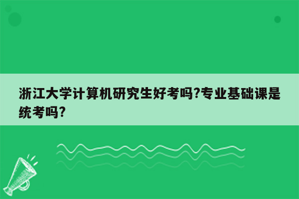 浙江大学计算机研究生好考吗?专业基础课是统考吗?