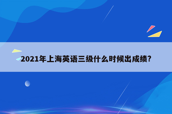 2021年上海英语三级什么时候出成绩?