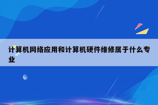 计算机网络应用和计算机硬件维修属于什么专业