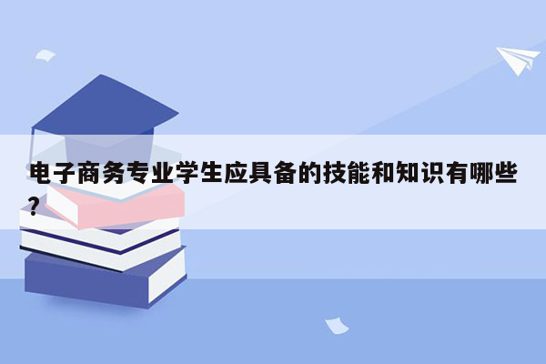 电子商务专业学生应具备的技能和知识有哪些?