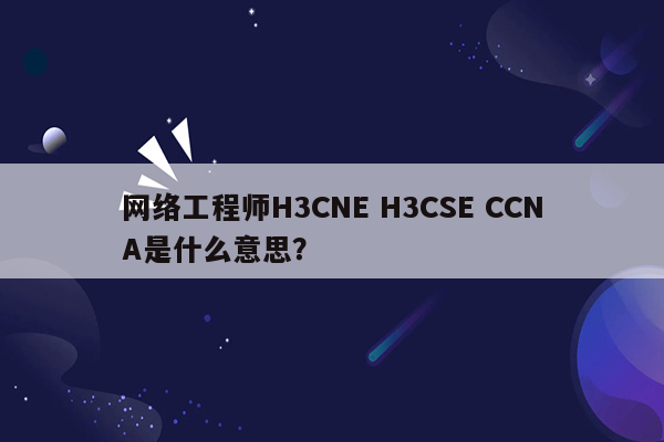 网络工程师H3CNE H3CSE CCNA是什么意思？