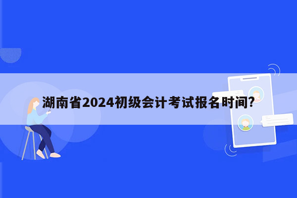 湖南省2024初级会计考试报名时间?